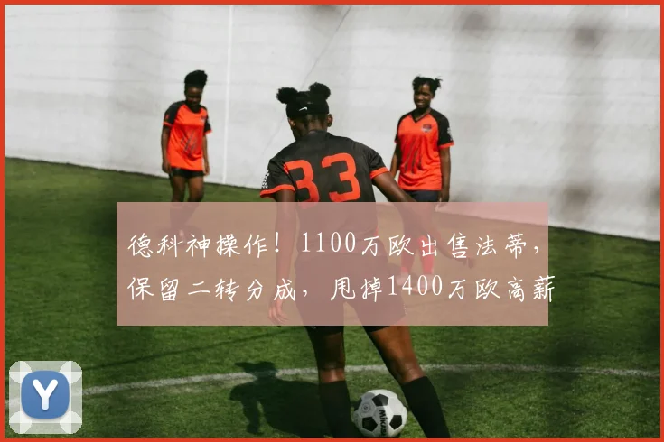 德科神操作!1100万欧出售法蒂,保留二转分成,甩掉1400万欧高薪包袱_巴萨_安苏_摩纳哥